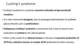Cushing’s syndrome
• Cushing’s syndrome is caused by excessive activation of glucocorticoid
receptors.
• It is most commonly iatrogenic, due to prolonged administration of synthetic
glucocorticoids such as prednisolone.
• Endogenous Cushing’s syndrome is uncommon but is due to chronic over-
production of cortisol by the adrenal glands.
• either as the result of an adrenal tumour or because of excessive production of
ACTH by a pituitary tumour or ectopic ACTH production by other tumours.
 