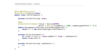 @SpringBootApplication
@EnableBinding(Source.class)
public class TwitterIngester {
private Iterator<String> lines;
@Bean
@InboundChannelAdapter(value = Source.OUTPUT,
poller = @Poller(fixedDelay = "200", maxMessagesPerPoll = "1"))
public MessageSource<String> twitterMessageSource() {
return () -> new GenericMessage<>(emitTweet());
}
private String emitTweet() {
if (lines == null || !lines.hasNext()) lines = readTweets();
return lines.next();
}
private Iterator<String> readTweets() {
//…
}
}
PROGRAMMING MODEL: SOURCE
 