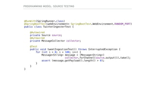 @RunWith(SpringRunner.class)
@SpringBootTest(webEnvironment= SpringBootTest.WebEnvironment.RANDOM_PORT)
public class TwitterIngesterTest {
@Autowired
private Source source;
@Autowired
private MessageCollector collector;
@Test
public void tweetIngestionTest() throws InterruptedException {
for (int i = 0; i < 100; i++) {
Message<String> message = (Message<String>)  
collector.forChannel(source.output()).take();
assert (message.getPayload().length() > 0);
}
}
}
PROGRAMMING MODEL: SOURCE TESTING
 