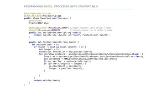 PROGRAMMING MODEL: PROCESSOR (WITH STANFORD NLP)
@SpringBootApplication
@EnableBinding(Processor.class)
public class TweetSentimentProcessor {
@Autowired
StanfordNLP nlp;
@StreamListener(Processor.INPUT) //input channel with default name
@SendTo(Processor.OUTPUT) //output channel with default name
public int analyzeSentiment(String tweet){
return TupleBuilder.tuple().of("mood", findSentiment(tweet));
}
public int findSentiment(String tweet) {
int mainSentiment = 0;
if (tweet != null && tweet.length() > 0) {
int longest = 0;
Annotation annotation = nlp.process(tweet);
for (CoreMap sentence : annotation.get(CoreAnnotations.SentencesAnnotation.class)) {
Tree tree = sentence.get(SentimentCoreAnnotations.SentimentAnnotatedTree.class);
int sentiment = RNNCoreAnnotations.getPredictedClass(tree);
String partText = sentence.toString();
if (partText.length() > longest) {
mainSentiment = sentiment;
longest = partText.length();
}
}
}
return mainSentiment;
}
}
 