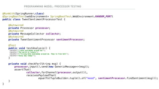 PROGRAMMING MODEL: PROCESSOR TESTING
@RunWith(SpringRunner.class)
@SpringBootTest(webEnvironment= SpringBootTest.WebEnvironment.RANDOM_PORT)
public class TweetSentimentProcessorTest {
@Autowired
private Processor processor;
@Autowired
private MessageCollector collector;
@Autowired
private TweetSentimentProcessor sentimentProcessor;
@Test
public void testAnalysis() {
checkFor("I hate everybody around me!");
checkFor("The world is lovely");
checkFor("I f***ing hate everybody around me. They're from hell");
checkFor("Sunny day today!");
}
private void checkFor(String msg) {
processor.input().send(new GenericMessage<>(msg));
assertThat(
collector.forChannel(processor.output()),
receivesPayloadThat(
equalTo(TupleBuilder.tuple().of("mood", sentimentProcessor.findSentiment(msg)));
}
}
 