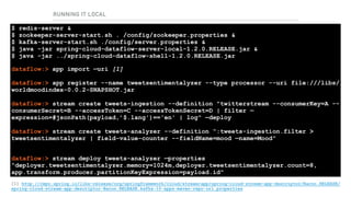 RUNNING IT LOCAL
RUNNING THE DATASERVICES
$ redis-server & 
$ zookeeper-server-start.sh . /config/zookeeper.properties & 
$ kafka-server-start.sh ./config/server.properties & 
$ java -jar spring-cloud-dataflow-server-local-1.2.0.RELEASE.jar & 
$ java -jar ../spring-cloud-dataflow-shell-1.2.0.RELEASE.jar
dataflow:> app import —uri [1] 
 
dataflow:> app register --name tweetsentimentalyzer --type processor --uri file:///libs/
worldmoodindex-0.0.2-SNAPSHOT.jar 
 
dataflow:> stream create tweets-ingestion --definition "twitterstream --consumerKey=A --
consumerSecret=B --accessToken=C --accessTokenSecret=D | filter —
expression=#jsonPath(payload,’$.lang')=='en' | log" —deploy 
 
dataflow:> stream create tweets-analyzer --definition “:tweets-ingestion.filter >
tweetsentimentalyzer | field-value-counter --fieldName=mood —name=Mood"
 
dataflow:> stream deploy tweets-analyzer —properties
“deployer.tweetsentimentalyzer.memory=1024m,deployer.tweetsentimentalyzer.count=8, 
app.transform.producer.partitionKeyExpression=payload.id"
[1] http://repo.spring.io/libs-release/org/springframework/cloud/stream/app/spring-cloud-stream-app-descriptor/Bacon.RELEASE/
spring-cloud-stream-app-descriptor-Bacon.RELEASE.kafka-10-apps-maven-repo-url.properties
 