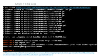 RUNNING IT IN THE CLOUD
RUNNING THE DATASERVICES
$ git clone https://github.com/spring-cloud/spring-cloud-dataflow-server-kubernetes 
$ kubectl create -f src/etc/kubernetes/kafka-zk-controller.yml 
$ kubectl create -f src/etc/kubernetes/kafka-zk-service.yml 
$ kubectl create -f src/etc/kubernetes/kafka-controller.yml 
$ kubectl create -f src/etc/kubernetes/mysql-controller.yml 
$ kubectl create -f src/etc/kubernetes/mysql-service.yml 
$ kubectl create -f src/etc/kubernetes/kafka-service.yml 
$ kubectl create -f src/etc/kubernetes/redis-controller.yml 
$ kubectl create -f src/etc/kubernetes/redis-service.yml 
$ kubectl create -f src/etc/kubernetes/scdf-config-kafka.yml 
$ kubectl create -f src/etc/kubernetes/scdf-secrets.yml 
$ kubectl create -f src/etc/kubernetes/scdf-service.yml 
$ kubectl create -f src/etc/kubernetes/scdf-controller.yml 
$ kubectl get svc #lookup external ip “scdf” <IP>
$ java -jar ../spring-cloud-dataflow-shell-1.2.0.RELEASE.jar
dataflow:> dataflow config server --uri http://<IP>:9393 
dataflow:> app import —uri [2] 
dataflow:> app register --type processor --name tweetsentimentalyzer --uri docker:qaware/
tweetsentimentalyzer-processor:latest
dataflow:> …
[2] http://repo.spring.io/libs-release/org/springframework/cloud/stream/app/spring-cloud-stream-app-descriptor/Bacon.RELEASE/spring-
cloud-stream-app-descriptor-Bacon.RELEASE.stream-apps-kafka-09-docker
 