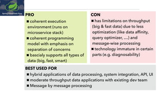 PRO CON
coherent execution
environment (runs on
microservice stack)
coherent programming
model with emphasis on
separation of concerns
bascialy supports all types of
data (big, fast, smart)
has limitations on throughput 
(big & fast data) due to less
optimization (like data afﬁnity,
query optimizer, …) and
message-wise processing
technology immature in certain 
parts (e.g. diagnosability)
BEST USED FOR
hybrid applications of data processing, system integration, API, UI
moderate throughput data applications with existing dev team
Message by message processing
 
