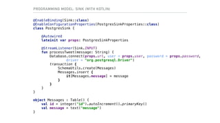 @EnableBinding(Sink::class)
@EnableConfigurationProperties(PostgresSinkProperties::class)
class PostgresSink {
@Autowired
lateinit var props: PostgresSinkProperties
@StreamListener(Sink.INPUT)
fun processTweet(message: String) {
Database.connect(props.url, user = props.user, password = props.password,
driver = "org.postgresql.Driver")
transaction {
SchemaUtils.create(Messages)
Messages.insert {
it[Messages.message] = message
}
}
}
}
object Messages : Table() {
val id = integer("id").autoIncrement().primaryKey()
val message = text("message")
}
PROGRAMMING MODEL: SINK (WITH KOTLIN)
 