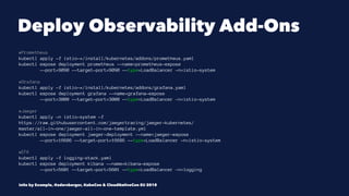 Deploy Observability Add-Ons
#Prometheus
kubectl apply -f istio-*/install/kubernetes/addons/prometheus.yaml
kubectl expose deployment prometheus --name=prometheus-expose
--port=9090 --target-port=9090 --type=LoadBalancer -n=istio-system
#Grafana
kubectl apply -f istio-*/install/kubernetes/addons/grafana.yaml
kubectl expose deployment grafana --name=grafana-expose
--port=3000 --target-port=3000 --type=LoadBalancer -n=istio-system
#Jaeger
kubectl apply -n istio-system -f
https://raw.githubusercontent.com/jaegertracing/jaeger-kubernetes/
master/all-in-one/jaeger-all-in-one-template.yml
kubectl expose deployment jaeger-deployment --name=jaeger-expose
--port=16686 --target-port=16686 --type=LoadBalancer -n=istio-system
#EFK
kubectl apply -f logging-stack.yaml
kubectl expose deployment kibana --name=kibana-expose
--port=5601 --target-port=5601 --type=LoadBalancer -n=logging
Istio by Example, @adersberger, KubeCon & CloudNativeCon EU 2018
 