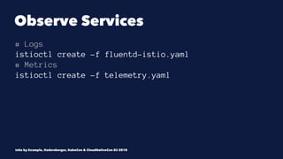 Observe Services
# Logs
istioctl create -f fluentd-istio.yaml
# Metrics
istioctl create -f telemetry.yaml
Istio by Example, @adersberger, KubeCon & CloudNativeCon EU 2018
 