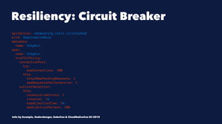 Resiliency: Circuit Breaker
apiVersion: networking.istio.io/v1alpha3
kind: DestinationRule
metadata:
name: httpbin
spec:
name: httpbin
trafficPolicy:
connectionPool:
tcp:
maxConnections: 100
http:
http1MaxPendingRequests: 1
maxRequestsPerConnection: 1
outlierDetection:
http:
consecutiveErrors: 1
interval: 1s
baseEjectionTime: 3m
maxEjectionPercent: 100
Istio by Example, @adersberger, KubeCon & CloudNativeCon EU 2018
 