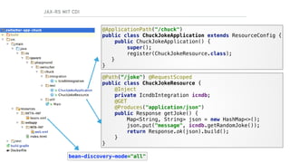 @Path(“/joke") @RequestScoped 
public class ChuckJokeResource { 
@Inject 
private IcndbIntegration icndb; 
@GET 
@Produces("application/json") 
public Response getJoke() { 
Map<String, String> json = new HashMap<>(); 
json.put("message", icndb.getRandomJoke()); 
return Response.ok(json).build(); 
} 
}
@ApplicationPath("/chuck") 
public class ChuckJokeApplication extends ResourceConfig { 
public ChuckJokeApplication() { 
super();
register(ChuckJokeResource.class); 
} 
}
JAX-RS MIT CDI
bean-discovery-mode="all"
 