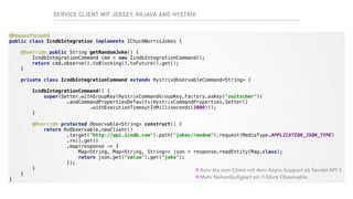 SERVICE CLIENT MIT JERSEY, RXJAVA AND HYSTRIX
@RequestScoped 
public class IcndbIntegration implements IChuckNorrisJokes { 
 
@Override public String getRandomJoke() { 
IcndbIntegrationCommand cmd = new IcndbIntegrationCommand(); 
return cmd.observe().toBlocking().toFuture().get(); 
} 
 
private class IcndbIntegrationCommand extends HystrixObservableCommand<String> { 
 
IcndbIntegrationCommand() { 
super(Setter.withGroupKey(HystrixCommandGroupKey.Factory.asKey("zwitscher")) 
.andCommandPropertiesDefaults(HystrixCommandProperties.Setter() 
.withExecutionTimeoutInMilliseconds(3000))); 
} 
 
@Override protected Observable<String> construct() { 
return RxObservable.newClient() 
.target("http://api.icndb.com").path("jokes/random").request(MediaType.APPLICATION_JSON_TYPE) 
.rx().get() 
.map(response -> { 
Map<String, Map<String, String>> json = response.readEntity(Map.class); 
return json.get("value").get("joke"); 
}); 
} 
} 
}
•Asnc bis zum Client mit dem Async-Support ab Servlet API 3
•Mehr Nebenläuﬁgkeit ein Y-Stück Observable
 