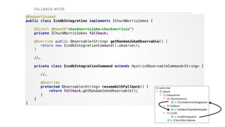 FALLBACK WITZE
@RequestScoped 
public class IcndbIntegration implements IChuckNorrisJokes {
@Inject @Named("chucknorrisjoke-chucknorrisio") 
private IChuckNorrisJokes fallback;
@Override public Observable<String> getRandomJokeObservable() {  
return new IcndbIntegrationCommand().observe();
} 
 
//… 
 
private class IcndbIntegrationCommand extends HystrixObservableCommand<String> { 
 
//… 
 
@Override 
protected Observable<String> resumeWithFallback() { 
return fallback.getRandomJokeObservable(); 
} 
} 
}
 