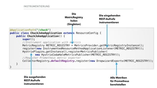 INSTRUMENTIERUNG
@ApplicationPath("/chuck") 
public class ChuckJokeApplication extends ResourceConfig { 
public ChuckJokeApplication() { 
super(); 
//Instrument application with metrics 
MetricRegistry METRIC_REGISTRY = MetricsProvider.getMetricRegistryInstance(); 
register(new InstrumentedResourceMethodApplicationListener(METRIC_REGISTRY)); 
HystrixPlugins.getInstance().registerMetricsPublisher( 
new HystrixCodaHaleMetricsPublisher(METRIC_REGISTRY)); 
//Register Prometheus metric exporter 
CollectorRegistry.defaultRegistry.register(new DropwizardExports(METRIC_REGISTRY)); 
} 
}
Die eingehenden
REST-Aufrufe
instrumentieren
Die ausgehenden
REST-Aufrufe
instrumentieren
Alle Metriken
für Prometheus
bereitstellen
Die
MetricRegistry
holen
(Singleton)
 