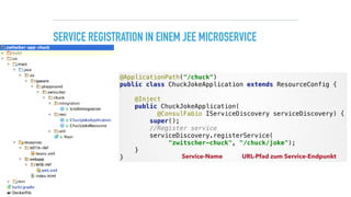 SERVICE REGISTRATION IN EINEM JEE MICROSERVICE
@ApplicationPath("/chuck") 
public class ChuckJokeApplication extends ResourceConfig { 
 
@Inject 
public ChuckJokeApplication( 
@ConsulFabio IServiceDiscovery serviceDiscovery) { 
super(); 
//Register service 
serviceDiscovery.registerService(
"zwitscher-chuck", "/chuck/joke"); 
} 
} Service-Name URL-Pfad zum Service-Endpunkt
 