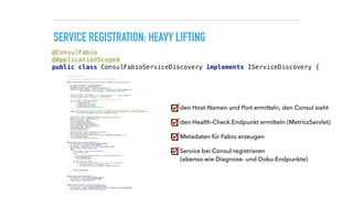 SERVICE REGISTRATION: HEAVY LIFTING
/** 
* Registeres a service 
* 
* see https://github.com/eBay/fabio/wiki/Service-Configuration 
*/ 
public synchronized void registerService(String serviceName, String servicePath) { 
 
String applicationHost = getOutboundHost(); 
int applicationPort = getOutboundPort(); 
HostAndPort consulEndpoint = getConsulHostAndPort(); 
logger.info("Will register service on host {} and port {} at consul endpoint {}", 
applicationHost, applicationPort, consulEndpoint.toString()); 
 
//generate unique serviceId 
String serviceId = serviceName + "-" + applicationHost + ":" + applicationPort; 
String fabioServiceTag = "urlprefix-" + servicePath; 
 
//point healthcheck URL to dropwizard metrics healthcheck servlet 
URL serviceUrl = UrlBuilder.empty() 
.withScheme("http") 
.withHost(applicationHost) 
.withPort(applicationPort) 
.withPath("/metrics/ping").toUrl(); 
 
// Service bei Consul registrieren inklusive einem Health-Check auf die URL des REST-Endpunkts. 
logger.info("Registering service with ID {} and NAME {} with healthcheck URL {} and inbound ROUTE {}", 
serviceId, serviceName, serviceUrl, fabioServiceTag); 
 
//use consul API to register service 
ConsulClient client = new ConsulClient(consulEndpoint.toString()); 
NewService service = new NewService(); 
service.setId(serviceId); 
service.setName(serviceName); 
service.setPort(applicationPort); 
service.setAddress(applicationHost); 
List<String> tags = new ArrayList<>(); 
tags.add(fabioServiceTag); 
service.setTags(tags); 
//register health check 
NewService.Check check = new NewService.Check(); 
check.setHttp(serviceUrl.toString()); 
check.setInterval(ConsulFabioServiceDiscovery.HEALTHCHECK_INTERVAL + "s"); 
service.setCheck(check); 
client.agentServiceRegister(service); 
} 
 
public static String getOutboundHost() { 
String hostName = System.getenv(HOSTNAME_ENVVAR); 
String host = System.getenv(HOST_ENVVAR); 
if (hostName == null && host == null) return DEFAULT_HOST; 
else if (host != null) return host; 
else { 
File etcHosts = new File("/etc/hosts"); 
List<String> lines; 
try { 
lines = Files.readLines(etcHosts, Charset.defaultCharset()); 
} catch (IOException e) { 
return DEFAULT_HOST; 
} 
for (String line: lines){ 
if (!line.trim().startsWith("#") && !line.trim().isEmpty()) { 
String[] etcEntry = line.split("s+"); 
if (etcEntry[1].equals(hostName)) return etcEntry[0]; 
} 
} 
return DEFAULT_HOST; 
} 
} 
 
public static int getOutboundPort() { 
String portEnv = System.getenv(PORT_ENVVAR); 
if (portEnv == null) return DEFAULT_PORT; 
return Integer.valueOf(portEnv); 
} 
 
public static HostAndPort getConsulHostAndPort() { 
String consulEnv = System.getenv(CONSUL_ENVVAR); 
if (consulEnv == null) return HostAndPort.fromString(CONSUL_DEFAULT_HOSTANDPORT); 
else return HostAndPort.fromString(consulEnv); 
}
@ConsulFabio 
@ApplicationScoped 
public class ConsulFabioServiceDiscovery implements IServiceDiscovery {
den Host-Namen und Port ermitteln, den Consul sieht
den Health-Check Endpunkt ermitteln (MetricsServlet)
Metadaten für Fabio erzeugen
Service bei Consul registrieren 
(ebenso wie Diagnose- und Doku-Endpunkte)
 