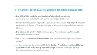 JEE IST AKTUELL WEDER HÄSSLICH NOCH REIN AUF MONOLITHEN AUSGELEGT
▸ Die JEE API ist modular und in vielen Teilen leichtgewichtig 
(unter uns: manchmal fühlt sich Spring schwergewichtiger an)
▸ Neben den klassischen Application Servern sind nun auch JEE Micro Container
verfügbar, mit denen JEE-Anwendungen in Microservices geschnitten werden
können
▸ Das Wissen ist breit verteilt, wie Enterprise Anwendungen auf Basis JEE
entwickelt werden können
▸ Die JEE API ist standardisiert und reif. Die Implementierungen sind “battle
proven”.
▸ … aber leider werden auch in JEE 8 die Design-Prinzipien von Cloud Native
Applications noch zu wenig berücksichtigt. Mit Hilfe von Open-Source-
Bausteinen gelingt dies aber trotzdem.
 