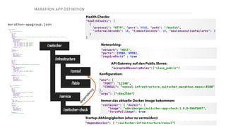 MARATHON APP DEFINITION
{ 
"id": "/zwitscher", 
"groups": [ 
{ 
"id": "/zwitscher/infrastructure", 
"apps": [ 
{ 
"id": "consul", 
"cpus": 1, 
"mem": 256, 
"disk": 0, 
"instances": 1, 
"cmd": "/bin/consul agent -server -ui -advertise=$HOST -config-dir=/config -data-dir=/tmp/consul -bootstrap-expect=1 -node=consul-server -client=0.0.0.0", 
"container": { 
"docker": { 
"image": "gliderlabs/consul-server:0.6", 
"forcePullImage": true, 
"privileged": false, 
"network": "HOST", 
"portDefinitions": [ 
{ "port": 8300, "protocol": "tcp", "name": "server-rpc" }, 
{ "port": 8301, "protocol": "tcp", "name": "serf-lan" }, 
{ "port": 8302, "protocol": "tcp", "name": "serf-wan" }, 
{ "port": 8400, "protocol": "tcp", "name": "cli-rpc" }, 
{ "port": 8500, "protocol": "tcp", "name": "http-api" }, 
{ "port": 8600, "protocol": "udp", "name": "dns" } 
], 
"requirePorts" : true 
} 
}, 
"env": { 
"GOMAXPROCS": "10" 
}, 
"healthChecks": [ 
{ 
"protocol": "HTTP", 
"port": 8500, 
"path": "/v1/status/leader", 
"intervalSeconds": 10, 
"timeoutSeconds": 10, 
"maxConsecutiveFailures": 3 
} 
] 
}, 
{ 
"id": "fabio", 
"cpus": 1, 
"mem": 256, 
"disk": 0, 
"instances": 1, 
"env": { 
"registry_consul_addr": "consul.infrastructure.zwitscher.marathon.mesos:8500" 
}, 
"container": { 
"docker": { 
"image": "magiconair/fabio:latest", 
"forcePullImage": true, 
"privileged": false, 
"network": "HOST", 
"portDefinitions": [ 
{ "port": 9998, "protocol": "tcp", "name": "web-ui" }, 
{ "port": 9999, "protocol": "tcp", "name": "proxy-port" } 
], 
"requirePorts" : true 
} 
}, 
"acceptedResourceRoles":["slave_public"], 
"healthChecks": [ 
{ 
"protocol": "HTTP", 
"port": 9998, 
"path": "/health", 
"intervalSeconds": 10, 
"timeoutSeconds": 10, 
"maxConsecutiveFailures": 3 
} 
] 
} 
] 
}, 
{ 
"id": "/zwitscher/services", 
"apps": [ 
{ 
"id": "zwitscher-chuck", 
"cpus": 1, 
"mem": 256, 
"disk": 0, 
"instances": 1, 
"container": { 
"docker": { 
"image": "adersberger/zwitscher-app-chuck:1.0.0-SNAPSHOT", 
"forcePullImage": true, 
"privileged": false, 
"network": "HOST", 
"portDefinitions": [ 
{ "port": 12340, "protocol": "tcp", "name": "rest-api" } 
], 
"requirePorts" : true 
} 
}, 
"env": { 
"PORT": "12340", 
"CONSUL": "consul.infrastructure.zwitscher.marathon.mesos:8500", 
"CONFIG_ENV" : "zwitscher" 
}, 
"args": [ 
"-Xmx256m" 
], 
"healthChecks": [ 
{ 
"protocol": "HTTP", 
"port": 12340, 
"path": "/metrics/ping", 
"intervalSeconds": 10, 
"timeoutSeconds": 10, 
"maxConsecutiveFailures": 3 
} 
], 
"dependencies": [ 
"/zwitscher/infrastructure/consul" 
] 
} 
] 
} 
] 
}
marathon-appgroup.json
/zwitscher
/infrastructure
/consul
/fabio
/service
/zwitscher-chuck
dependency
"healthChecks": [ 
{ 
"protocol": “HTTP", "port": 9998, "path": "/health", 
"intervalSeconds": 10, "timeoutSeconds": 10, "maxConsecutiveFailures": 3 
} 
]
Health Checks:
"network": "HOST", 
"ports": [9998, 9999], 
"requirePorts" : true
Networking:
"acceptedResourceRoles":["slave_public"]
API Gateway auf den Public Slaves:
"env": { 
"PORT": "12340", 
"CONSUL": "consul.infrastructure.zwitscher.marathon.mesos:8500" 
}, 
"args": ["-Xmx256m"]
Konﬁguration:
"container": { "docker": { 
"image": "adersberger/zwitscher-app-chuck:1.0.0-SNAPSHOT", 
"forcePullImage": true
Immer das aktuelle Docker Image bekommen:
"dependencies": [ "/zwitscher/infrastructure/consul"]
Startup-Abhängigkeiten (eher zu vermeiden):
 
