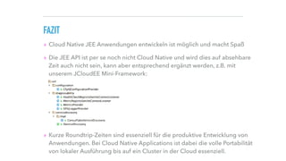 FAZIT
▸ Cloud Native JEE Anwendungen entwickeln ist möglich und macht Spaß
▸ Die JEE API ist per se noch nicht Cloud Native und wird dies auf absehbare
Zeit auch nicht sein, kann aber entsprechend ergänzt werden, z.B. mit
unserem JCloudEE Mini-Framework: 
 
 
 
 
 
▸ Kurze Roundtrip-Zeiten sind essenziell für die produktive Entwicklung von
Anwendungen. Bei Cloud Native Applications ist dabei die volle Portabilität
von lokaler Ausführung bis auf ein Cluster in der Cloud essenziell.
 