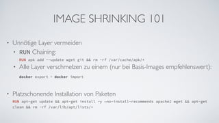 IMAGE SHRINKING 101
• Unnötige Layer vermeiden
• RUN Chaining:  
RUN apk add --update wget git && rm -rf /var/cache/apk/*
• Alle Layer verschmelzen zu einem (nur bei Basis-Images empfehlenswert):  
docker export + docker import 
• Platzschonende Installation von Paketen 
RUN apt-get update && apt-get install -y —no-install-recommends apache2 wget && apt-get
clean && rm -rf /var/lib/apt/lists/*
 