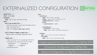 EXTERNALIZED CONFIGURATION
apiVersion: v1
kind: ConfigMap
metadata: 
  name: april-aos-runtime-config
data: 
  april-aos.properties: |       
    com.foo.iap.april.jwt.secret=some-secret      
    osmc.username=april   
    osmc.url=https://www.magic.works
    ...
  april-feature-togglz.properties: |         
    WRITE_TEXT5_TO_SOFAK_INVOICES=false
    ...
  log4j2.xml: |   
    <?xml version="1.0" encoding="UTF-8"?>   
    <Configuration monitorInterval="60">
      <Appenders> ... </Appenders>
      <Loggers> ... </Loggers>
    </Configuration>
spec:     
  containers:     
    - name: april-aos-runtime
      image: 'april-aos-runtime:1.5.0'
      imagePullPolicy: Always       
      ports:       
      - containerPort: 8080      
     
      volumeMounts:       
      - mountPath: /april/cfg         
        name: april-aos-runtime-config-vol     
 
  volumes:     
  - name: april-aos-runtime-config-vol          
    configMap:         
      name: april-aos-runtime-config
PATTERN
Umgebungsspeziﬁsche Konﬁguration: ConﬁgMap ENV
Dynamische Konﬁguration: ConﬁgMap Files
Statische Konﬁguration: Conﬁg Files im Container
 