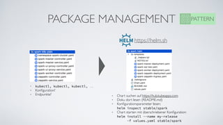 PACKAGE MANAGEMENT PATTERN
• kubectl, kubectl, kubectl, …
• Konﬁguration?
• Endpunkte?
https://helm.sh
• Chart suchen auf https://hub.kubeapps.com
• Doku dort lesen (README.md)
• Konﬁgurationsparameter lesen:  
helm inspect stable/spark
• Chart starten mit überschriebener Konﬁguration: 
helm install --name my-release  
-f values.yaml stable/spark
 