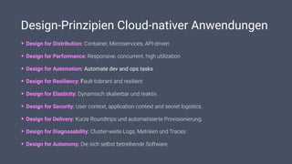 Design-Prinzipien Cloud-nativer Anwendungen
• Design for Distribution: Container, Microservices, API-driven
• Design for Performance: Responsive, concurrent, high utilization
• Design for Automation: Automate dev and ops tasks
• Design for Resiliency: Fault-tolerant and resilient
• Design for Elasticity: Dynamisch skalierbar und reaktiv.
• Design for Security: User context, application context and secret logistics.
• Design for Delivery: Kurze Roundtrips und automatisierte Provisionierung.
• Design for Diagnosability: Cluster-weite Logs, Metriken und Traces.
• Design for Autonomy: Die sich selbst betreibende Software.
 