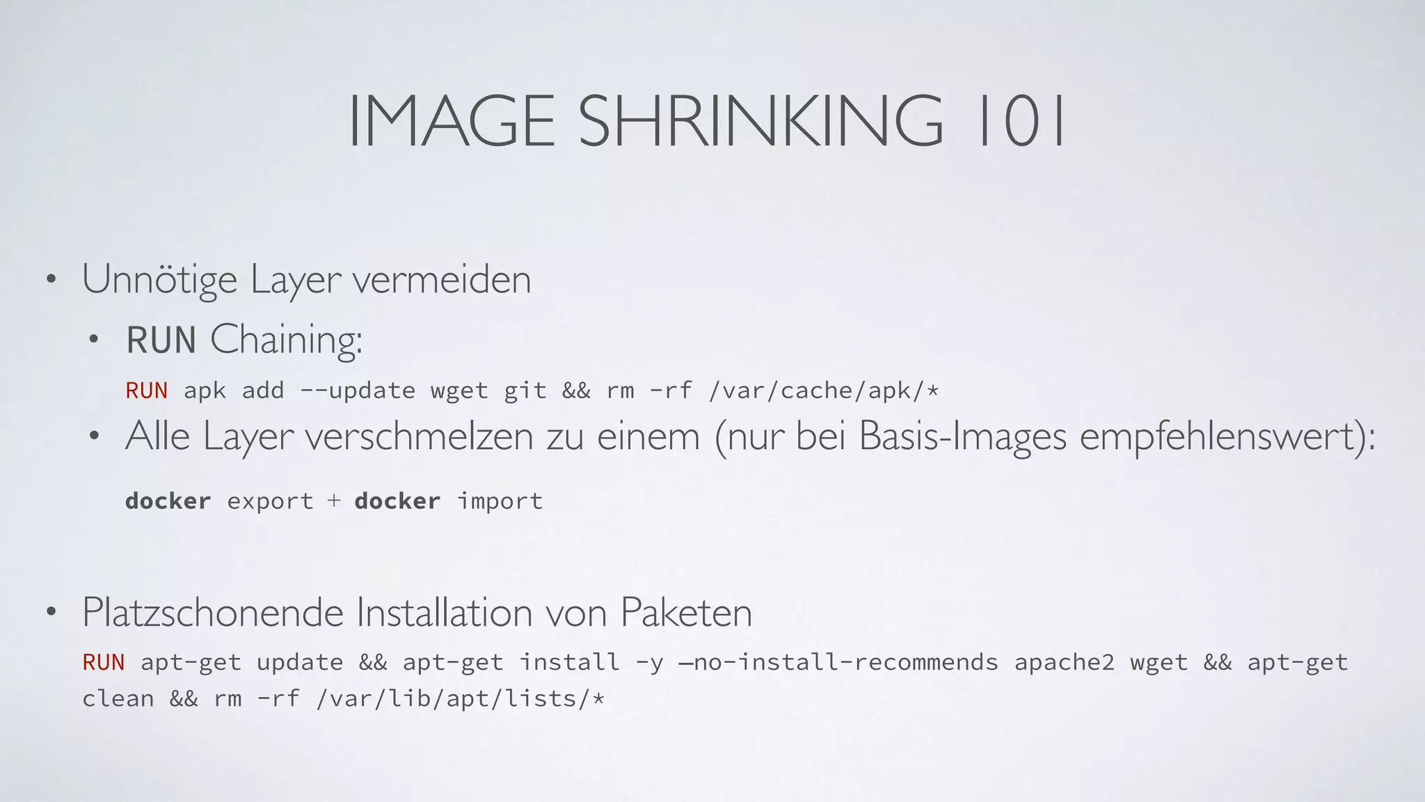 IMAGE SHRINKING 101
• Unnötige Layer vermeiden
• RUN Chaining:  
RUN apk add --update wget git && rm -rf /var/cache/apk/*
• Alle Layer verschmelzen zu einem (nur bei Basis-Images empfehlenswert):  
docker export + docker import 
• Platzschonende Installation von Paketen 
RUN apt-get update && apt-get install -y —no-install-recommends apache2 wget && apt-get
clean && rm -rf /var/lib/apt/lists/*
 