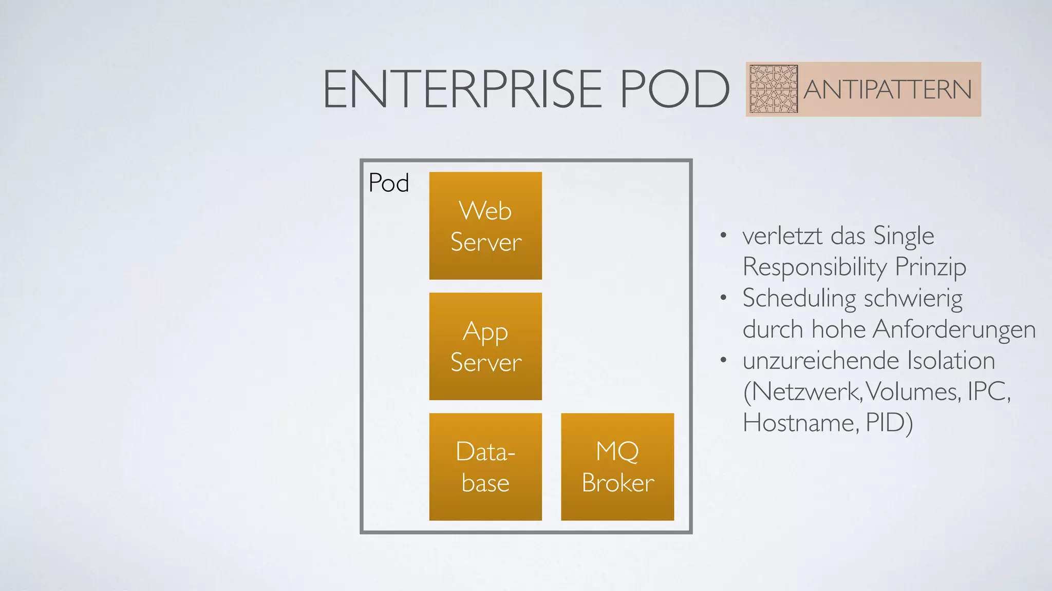 ENTERPRISE POD ANTIPATTERN
Pod
Web 
Server
Data-
base
App 
Server
• verletzt das Single 
Responsibility Prinzip
• Scheduling schwierig  
durch hohe Anforderungen
• unzureichende Isolation  
(Netzwerk,Volumes, IPC, 
Hostname, PID)
MQ 
Broker
 