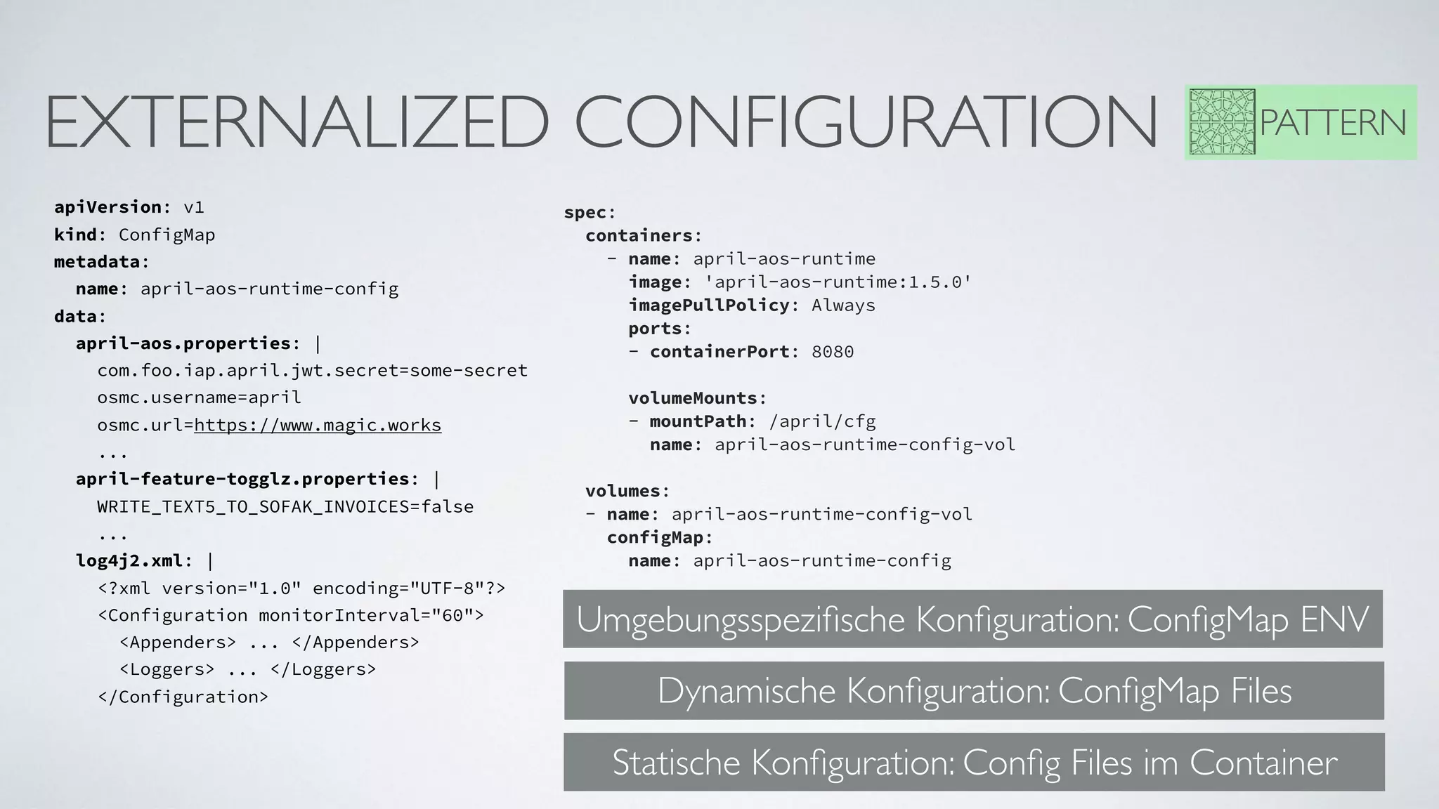EXTERNALIZED CONFIGURATION
apiVersion: v1
kind: ConfigMap
metadata: 
  name: april-aos-runtime-config
data: 
  april-aos.properties: |       
    com.foo.iap.april.jwt.secret=some-secret      
    osmc.username=april   
    osmc.url=https://www.magic.works
    ...
  april-feature-togglz.properties: |         
    WRITE_TEXT5_TO_SOFAK_INVOICES=false
    ...
  log4j2.xml: |   
    <?xml version="1.0" encoding="UTF-8"?>   
    <Configuration monitorInterval="60">
      <Appenders> ... </Appenders>
      <Loggers> ... </Loggers>
    </Configuration>
spec:     
  containers:     
    - name: april-aos-runtime
      image: 'april-aos-runtime:1.5.0'
      imagePullPolicy: Always       
      ports:       
      - containerPort: 8080      
     
      volumeMounts:       
      - mountPath: /april/cfg         
        name: april-aos-runtime-config-vol     
 
  volumes:     
  - name: april-aos-runtime-config-vol          
    configMap:         
      name: april-aos-runtime-config
PATTERN
Umgebungsspeziﬁsche Konﬁguration: ConﬁgMap ENV
Dynamische Konﬁguration: ConﬁgMap Files
Statische Konﬁguration: Conﬁg Files im Container
 