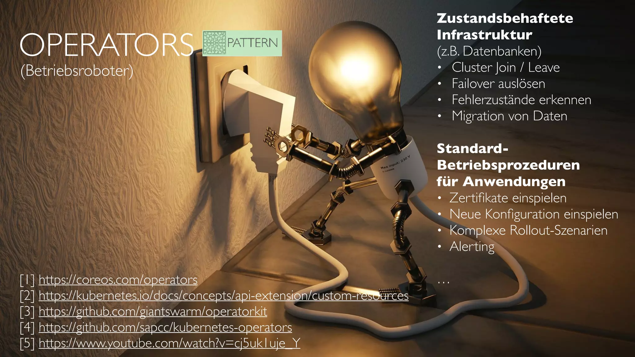 OPERATORS
(Betriebsroboter)
[1] https://coreos.com/operators
[2] https://kubernetes.io/docs/concepts/api-extension/custom-resources
[3] https://github.com/giantswarm/operatorkit
[4] https://github.com/sapcc/kubernetes-operators
[5] https://www.youtube.com/watch?v=cj5uk1uje_Y
Zustandsbehaftete  
Infrastruktur 
(z.B. Datenbanken)
• Cluster Join / Leave
• Failover auslösen
• Fehlerzustände erkennen
• Migration von Daten
Standard- 
Betriebsprozeduren
für Anwendungen
• Zertiﬁkate einspielen
• Neue Konﬁguration einspielen
• Komplexe Rollout-Szenarien
• Alerting
…
 