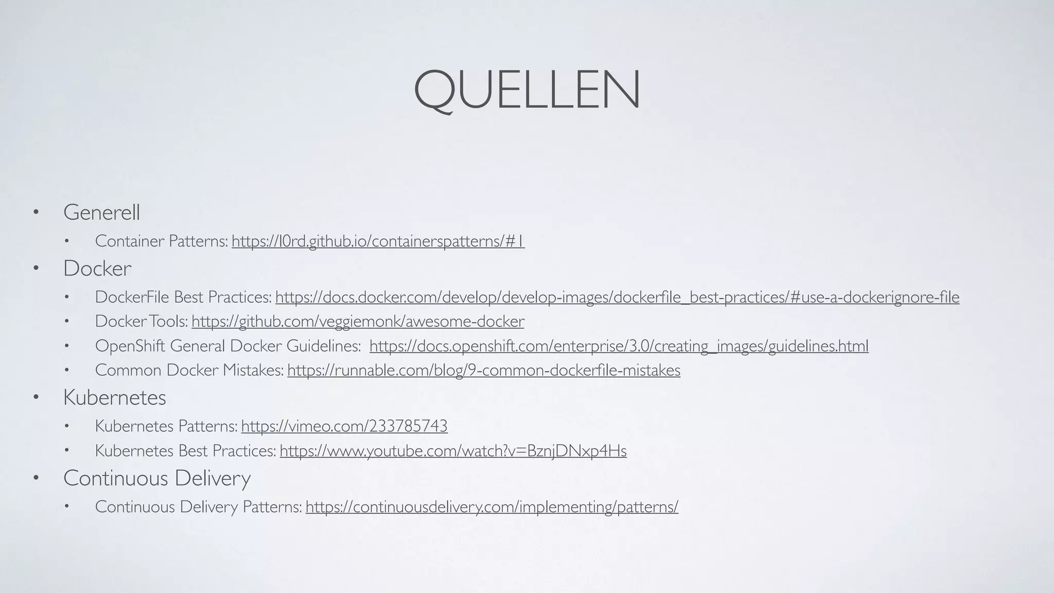 QUELLEN
• Generell
• Container Patterns: https://l0rd.github.io/containerspatterns/#1
• Docker
• DockerFile Best Practices: https://docs.docker.com/develop/develop-images/dockerﬁle_best-practices/#use-a-dockerignore-ﬁle
• DockerTools: https://github.com/veggiemonk/awesome-docker
• OpenShift General Docker Guidelines: https://docs.openshift.com/enterprise/3.0/creating_images/guidelines.html
• Common Docker Mistakes: https://runnable.com/blog/9-common-dockerﬁle-mistakes
• Kubernetes
• Kubernetes Patterns: https://vimeo.com/233785743
• Kubernetes Best Practices: https://www.youtube.com/watch?v=BznjDNxp4Hs
• Continuous Delivery
• Continuous Delivery Patterns: https://continuousdelivery.com/implementing/patterns/
 