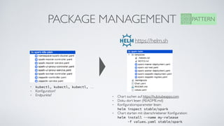 PACKAGE MANAGEMENT PATTERN
• kubectl, kubectl, kubectl, …
• Konﬁguration?
• Endpunkte?
https://helm.sh
• Chart suchen auf https://hub.kubeapps.com
• Doku dort lesen (README.md)
• Konﬁgurationsparameter lesen:  
helm inspect stable/spark
• Chart starten mit überschriebener Konﬁguration: 
helm install --name my-release  
-f values.yaml stable/spark
 