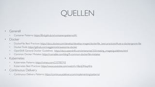 QUELLEN
• Generell
• Container Patterns: https://l0rd.github.io/containerspatterns/#1
• Docker
• DockerFile Best Practices: https://docs.docker.com/develop/develop-images/dockerﬁle_best-practices/#use-a-dockerignore-ﬁle
• DockerTools: https://github.com/veggiemonk/awesome-docker
• OpenShift General Docker Guidelines: https://docs.openshift.com/enterprise/3.0/creating_images/guidelines.html
• Common Docker Mistakes: https://runnable.com/blog/9-common-dockerﬁle-mistakes
• Kubernetes
• Kubernetes Patterns: https://vimeo.com/233785743
• Kubernetes Best Practices: https://www.youtube.com/watch?v=BznjDNxp4Hs
• Continuous Delivery
• Continuous Delivery Patterns: https://continuousdelivery.com/implementing/patterns/
 