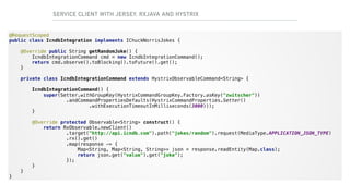 SERVICE CLIENT WITH JERSEY, RXJAVA AND HYSTRIX
@RequestScoped 
public class IcndbIntegration implements IChuckNorrisJokes { 
 
@Override public String getRandomJoke() { 
IcndbIntegrationCommand cmd = new IcndbIntegrationCommand(); 
return cmd.observe().toBlocking().toFuture().get(); 
} 
 
private class IcndbIntegrationCommand extends HystrixObservableCommand<String> { 
 
IcndbIntegrationCommand() { 
super(Setter.withGroupKey(HystrixCommandGroupKey.Factory.asKey("zwitscher")) 
.andCommandPropertiesDefaults(HystrixCommandProperties.Setter() 
.withExecutionTimeoutInMilliseconds(3000))); 
} 
 
@Override protected Observable<String> construct() { 
return RxObservable.newClient() 
.target("http://api.icndb.com").path("jokes/random").request(MediaType.APPLICATION_JSON_TYPE) 
.rx().get() 
.map(response -> { 
Map<String, Map<String, String>> json = response.readEntity(Map.class); 
return json.get("value").get("joke"); 
}); 
} 
} 
}
 
