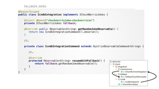 FALLBACK JOKES
@RequestScoped 
public class IcndbIntegration implements IChuckNorrisJokes {
@Inject @Named("chucknorrisjoke-chucknorrisio") 
private IChuckNorrisJokes fallback;
@Override public Observable<String> getRandomJokeObservable() {  
return new IcndbIntegrationCommand().observe();
} 
 
//… 
 
private class IcndbIntegrationCommand extends HystrixObservableCommand<String> { 
 
//… 
 
@Override 
protected Observable<String> resumeWithFallback() { 
return fallback.getRandomJokeObservable(); 
} 
} 
}
 