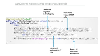 INSTRUMENTING THE MICROSERVICE WITH DROPWIZARD METRICS
@ApplicationPath("/chuck") 
public class ChuckJokeApplication extends ResourceConfig { 
public ChuckJokeApplication() { 
super(); 
//Instrument application with metrics 
MetricRegistry METRIC_REGISTRY = MetricsProvider.getMetricRegistryInstance(); 
register(new InstrumentedResourceMethodApplicationListener(METRIC_REGISTRY)); 
HystrixPlugins.getInstance().registerMetricsPublisher( 
new HystrixCodaHaleMetricsPublisher(METRIC_REGISTRY)); 
//Register Prometheus metric exporter 
CollectorRegistry.defaultRegistry.register(new DropwizardExports(METRIC_REGISTRY)); 
} 
}
Instrument
inbound REST
calls
Instrument
outbound REST
calls
Export all
metrics to
Prometheus
Obtain the
singleton
Metric Registry
 