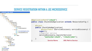 SERVICE REGISTRATION WITHIN A JEE MICROSERVICE
@ApplicationPath("/chuck") 
public class ChuckJokeApplication extends ResourceConfig { 
 
@Inject 
public ChuckJokeApplication( 
@ConsulFabio IServiceDiscovery serviceDiscovery) { 
super(); 
//Register service 
serviceDiscovery.registerService(
"zwitscher-chuck", "/chuck/joke"); 
} 
} Service Name URL Path to Service
 