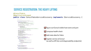 SERVICE REGISTRATION: THE HEAVY LIFTING
/** 
* Registeres a service 
* 
* see https://github.com/eBay/fabio/wiki/Service-Configuration 
*/ 
public synchronized void registerService(String serviceName, String servicePath) { 
 
String applicationHost = getOutboundHost(); 
int applicationPort = getOutboundPort(); 
HostAndPort consulEndpoint = getConsulHostAndPort(); 
logger.info("Will register service on host {} and port {} at consul endpoint {}", 
applicationHost, applicationPort, consulEndpoint.toString()); 
 
//generate unique serviceId 
String serviceId = serviceName + "-" + applicationHost + ":" + applicationPort; 
String fabioServiceTag = "urlprefix-" + servicePath; 
 
//point healthcheck URL to dropwizard metrics healthcheck servlet 
URL serviceUrl = UrlBuilder.empty() 
.withScheme("http") 
.withHost(applicationHost) 
.withPort(applicationPort) 
.withPath("/metrics/ping").toUrl(); 
 
// Service bei Consul registrieren inklusive einem Health-Check auf die URL des REST-Endpunkts. 
logger.info("Registering service with ID {} and NAME {} with healthcheck URL {} and inbound ROUTE {}", 
serviceId, serviceName, serviceUrl, fabioServiceTag); 
 
//use consul API to register service 
ConsulClient client = new ConsulClient(consulEndpoint.toString()); 
NewService service = new NewService(); 
service.setId(serviceId); 
service.setName(serviceName); 
service.setPort(applicationPort); 
service.setAddress(applicationHost); 
List<String> tags = new ArrayList<>(); 
tags.add(fabioServiceTag); 
service.setTags(tags); 
//register health check 
NewService.Check check = new NewService.Check(); 
check.setHttp(serviceUrl.toString()); 
check.setInterval(ConsulFabioServiceDiscovery.HEALTHCHECK_INTERVAL + "s"); 
service.setCheck(check); 
client.agentServiceRegister(service); 
} 
 
public static String getOutboundHost() { 
String hostName = System.getenv(HOSTNAME_ENVVAR); 
String host = System.getenv(HOST_ENVVAR); 
if (hostName == null && host == null) return DEFAULT_HOST; 
else if (host != null) return host; 
else { 
File etcHosts = new File("/etc/hosts"); 
List<String> lines; 
try { 
lines = Files.readLines(etcHosts, Charset.defaultCharset()); 
} catch (IOException e) { 
return DEFAULT_HOST; 
} 
for (String line: lines){ 
if (!line.trim().startsWith("#") && !line.trim().isEmpty()) { 
String[] etcEntry = line.split("s+"); 
if (etcEntry[1].equals(hostName)) return etcEntry[0]; 
} 
} 
return DEFAULT_HOST; 
} 
} 
 
public static int getOutboundPort() { 
String portEnv = System.getenv(PORT_ENVVAR); 
if (portEnv == null) return DEFAULT_PORT; 
return Integer.valueOf(portEnv); 
} 
 
public static HostAndPort getConsulHostAndPort() { 
String consulEnv = System.getenv(CONSUL_ENVVAR); 
if (consulEnv == null) return HostAndPort.fromString(CONSUL_DEFAULT_HOSTANDPORT); 
else return HostAndPort.fromString(consulEnv); 
}
@ConsulFabio 
@ApplicationScoped 
public class ConsulFabioServiceDiscovery implements IServiceDiscovery {
ﬁgure out Consul-visible host name and port
compose health check
add meta data for Fabio
register service at Consul  
(as well as API doc and diagnosability endpoints)
 