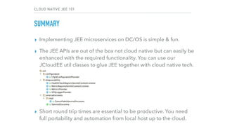 CLOUD NATIVE JEE 101
SUMMARY
▸ Implementing JEE microservices on DC/OS is simple & fun.
▸ The JEE APIs are out of the box not cloud native but can easily be
enhanced with the required functionality. You can use our
JCloudEE util classes to glue JEE together with cloud native tech. 
 
 
 
 
▸ Short round trip times are essential to be productive. You need
full portability and automation from local host up to the cloud.
 