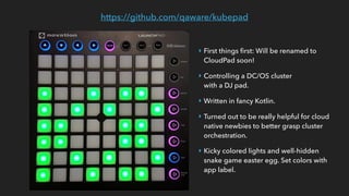 https://github.com/qaware/kubepad
‣ First things ﬁrst: Will be renamed to  
CloudPad soon!
‣ Controlling a DC/OS cluster  
with a DJ pad.
‣ Written in fancy Kotlin.
‣ Turned out to be really helpful for cloud
native newbies to better grasp cluster
orchestration.
‣ Kicky colored lights and well-hidden
snake game easter egg. Set colors with
app label.
 