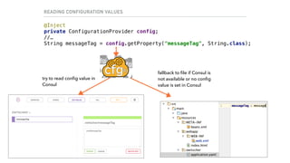 READING CONFIGURATION VALUES
@Inject 
private ConfigurationProvider config; 
//… 
String messageTag = config.getProperty("messageTag", String.class);
try to read conﬁg value in
Consul
fallback to ﬁle if Consul is
not available or no conﬁg
value is set in Consul
 