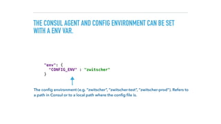 THE CONSUL AGENT AND CONFIG ENVIRONMENT CAN BE SET
WITH A ENV VAR.
"env": { 
"CONFIG_ENV" : "zwitscher" 
}
The conﬁg environment (e.g. “zwitscher”, “zwitscher-test”, “zwitscher-prod”). Refers to  
a path in Consul or to a local path where the conﬁg ﬁle is.
 