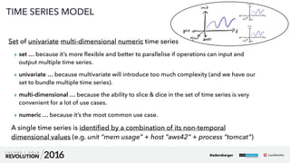23
TIME SERIES MODEL
Set of univariate multi-dimensional numeric time series
▸ set … because it’s more ﬂexible and better to parallelise if operations can input and
output multiple time series.
▸ univariate … because multivariate will introduce too much complexity (and we have our
set to bundle multiple time series).
▸ multi-dimensional … because the ability to slice & dice in the set of time series is very
convenient for a lot of use cases.
▸ numeric … because it’s the most common use case.
A single time series is identiﬁed by a combination of its non-temporal
dimensional values (e.g. unit “mem usage” + host “aws42” + process “tomcat”)
@adersberger
 