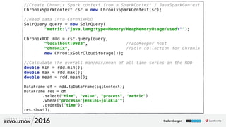30
01
//Create Chronix Spark context from a SparkContext / JavaSparkContext 
ChronixSparkContext csc = new ChronixSparkContext(sc); 
 
//Read data into ChronixRDD 
SolrQuery query = new SolrQuery( 
"metric:"java.lang:type=Memory/HeapMemoryUsage/used""); 
 
ChronixRDD rdd = csc.query(query, 
"localhost:9983", //ZooKeeper host 
"chronix", //Solr collection for Chronix 
new ChronixSolrCloudStorage()); 
 
//Calculate the overall min/max/mean of all time series in the RDD 
double min = rdd.min(); 
double max = rdd.max(); 
double mean = rdd.mean();
DataFrame df = rdd.toDataFrame(sqlContext); 
DataFrame res = df 
.select("time", "value", "process", "metric") 
.where("process='jenkins-jolokia'") 
.orderBy("time"); 
res.show();
@adersberger
 