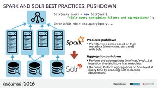 41
01
SPARK AND SOLR BEST PRACTICES: PUSHDOWN
SolrQuery query = new SolrQuery( 
“<Solr query containing filters and aggregations>"); 
 
ChronixRDD rdd = csc.query(query, …
@adersberger
Predicate pushdown
• Pre-ﬁlter time series based on their  
metadata (dimensions, start, end) 
with Solr. 
Aggregation pushdown
• Perform pre-aggregations (min/max/avg/…) at
ingestion time and store it as metadata.
• (to come) Perform aggregations on Solr-level at
query time by enabling Solr to decode
observations
 