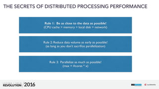 53
01
THE SECRETS OF DISTRIBUTED PROCESSING PERFORMANCE
 
Rule 1: Be as close to the data as possible! 
(CPU cache > memory > local disk > network) 
Rule 2: Reduce data volume as early as possible!  
(as long as you don’t sacriﬁce parallelization) 
Rule 3: Parallelize as much as possible!  
(max = #cores * x)
 