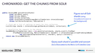 61
01
CHRONIXRDD: GET THE CHUNKS FROM SOLR
public ChronixRDD queryChronixChunks( 
final SolrQuery query, 
final String zkHost, 
final String collection, 
final ChronixSolrCloudStorage<MetricTimeSeries> chronixStorage)
throws SolrServerException, IOException { 
 
// first get a list of replicas to query for this collection 
List<String> shards = chronixStorage.getShardList(zkHost, collection); 
 
// parallelize the requests to the shards 
JavaRDD<MetricTimeSeries> docs = jsc.parallelize(shards, shards.size()).flatMap( 
(FlatMapFunction<String, MetricTimeSeries>) shardUrl -> chronixStorage.streamFromSingleNode( 
new KassiopeiaSimpleConverter(), shardUrl, query)::iterator); 
return new ChronixRDD(docs); 
}
Figure out all Solr
shards (using
CloudSolrClient in
the background)
Query each shard in parallel and convert
SolrDocuments to MetricTimeSeries
 
