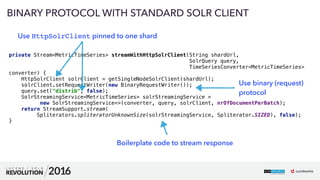 62
01
BINARY PROTOCOL WITH STANDARD SOLR CLIENT
private Stream<MetricTimeSeries> streamWithHttpSolrClient(String shardUrl, 
SolrQuery query, 
TimeSeriesConverter<MetricTimeSeries>
converter) { 
HttpSolrClient solrClient = getSingleNodeSolrClient(shardUrl); 
solrClient.setRequestWriter(new BinaryRequestWriter()); 
query.set("distrib", false); 
SolrStreamingService<MetricTimeSeries> solrStreamingService =  
new SolrStreamingService<>(converter, query, solrClient, nrOfDocumentPerBatch); 
return StreamSupport.stream( 
Spliterators.spliteratorUnknownSize(solrStreamingService, Spliterator.SIZED), false); 
}
Use HttpSolrClient pinned to one shard
Use binary (request) 
protocol
Boilerplate code to stream response
 