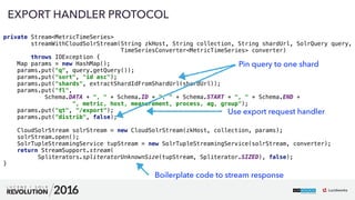 63
private Stream<MetricTimeSeries>  
streamWithCloudSolrStream(String zkHost, String collection, String shardUrl, SolrQuery query, 
TimeSeriesConverter<MetricTimeSeries> converter)
throws IOException { 
Map params = new HashMap(); 
params.put("q", query.getQuery()); 
params.put("sort", "id asc"); 
params.put("shards", extractShardIdFromShardUrl(shardUrl)); 
params.put("fl", 
Schema.DATA + ", " + Schema.ID + ", " + Schema.START + ", " + Schema.END + 
", metric, host, measurement, process, ag, group"); 
params.put("qt", "/export"); 
params.put("distrib", false); 
 
CloudSolrStream solrStream = new CloudSolrStream(zkHost, collection, params); 
solrStream.open(); 
SolrTupleStreamingService tupStream = new SolrTupleStreamingService(solrStream, converter); 
return StreamSupport.stream(
Spliterators.spliteratorUnknownSize(tupStream, Spliterator.SIZED), false); 
}
EXPORT HANDLER PROTOCOL
Pin query to one shard
Use export request handler
Boilerplate code to stream response
 