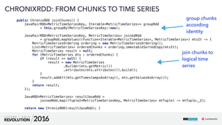 64
01
CHRONIXRDD: FROM CHUNKS TO TIME SERIES
public ChronixRDD joinChunks() { 
JavaPairRDD<MetricTimeSeriesKey, Iterable<MetricTimeSeries>> groupRdd 
= this.groupBy(MetricTimeSeriesKey::new); 
 
JavaPairRDD<MetricTimeSeriesKey, MetricTimeSeries> joinedRdd 
= groupRdd.mapValues((Function<Iterable<MetricTimeSeries>, MetricTimeSeries>) mtsIt -> { 
MetricTimeSeriesOrdering ordering = new MetricTimeSeriesOrdering(); 
List<MetricTimeSeries> orderedChunks = ordering.immutableSortedCopy(mtsIt); 
MetricTimeSeries result = null; 
for (MetricTimeSeries mts : orderedChunks) { 
if (result == null) { 
result = new MetricTimeSeries 
.Builder(mts.getMetric()) 
.attributes(mts.attributes()).build(); 
} 
result.addAll(mts.getTimestampsAsArray(), mts.getValuesAsArray()); 
} 
return result; 
}); 
 
JavaRDD<MetricTimeSeries> resultJavaRdd = 
joinedRdd.map((Tuple2<MetricTimeSeriesKey, MetricTimeSeries> mtTuple) -> mtTuple._2); 
 
return new ChronixRDD(resultJavaRdd); }
group chunks
according
identity
join chunks to 
logical time  
series
 