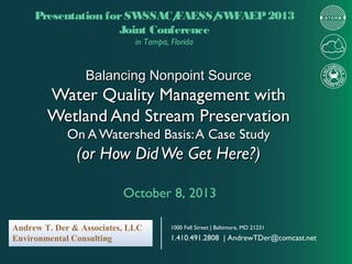 Presentation for SW
SSAC/
FAESS/ FAEP 2013
SW
Joint Conference
in Tampa, Florida

Balancing Nonpoint Source

Water Quality Management with
Wetland And Stream Preservation
On A Watershed Basis: A Case Study

(or How Did We Get Here?)
October 8, 2013
Andrew T. Der & Associates, LLC
Environmental Consulting

1000 Fell Street | Baltimore, MD 21231

1.410.491.2808 | AndrewTDer@comcast.net

 